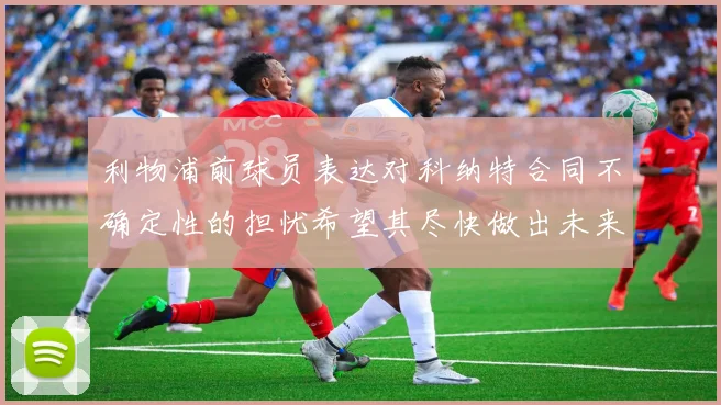 利物浦前球员表达对科纳特合同不确定性的担忧希望其尽快做出未来决定