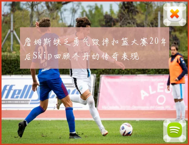 詹姆斯缺乏勇气毁掉扣篮大赛20年后Skip回顾乔丹的传奇表现