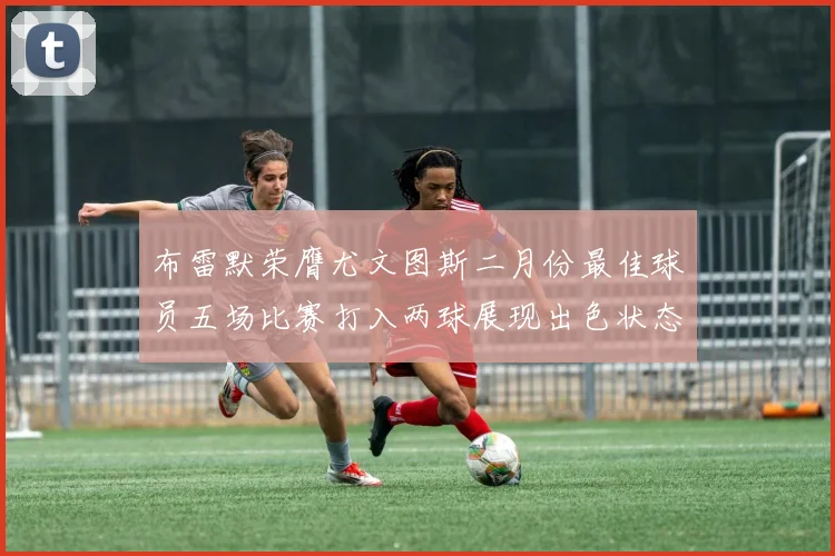 布雷默荣膺尤文图斯二月份最佳球员五场比赛打入两球展现出色状态