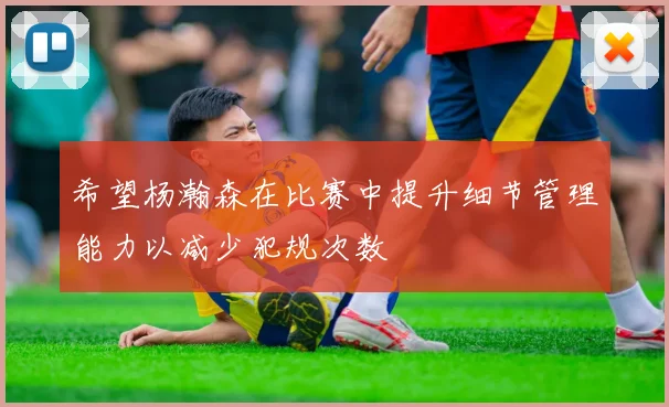 希望杨瀚森在比赛中提升细节管理能力以减少犯规次数