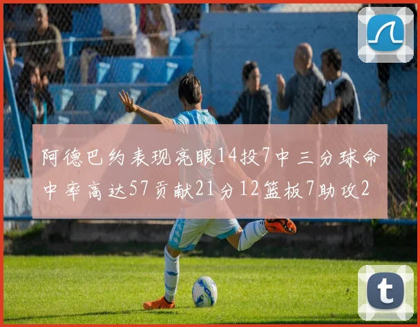 阿德巴约表现亮眼14投7中三分球命中率高达57贡献21分12篮板7助攻2抢断