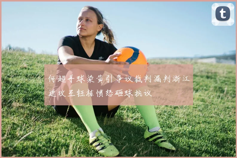 何超手球染黄引争议裁判漏判浙江进攻王钰栋愤怒砸球抗议