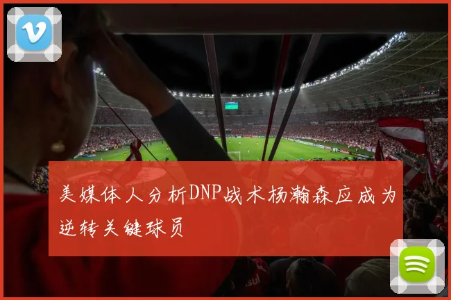 美媒体人分析DNP战术杨瀚森应成为逆转关键球员