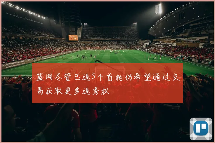 篮网尽管已选5个首轮仍希望通过交易获取更多选秀权