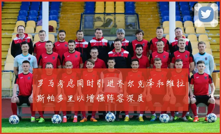 罗马考虑同时引进齐尔克泽和维拉斯帕多里以增强阵容深度