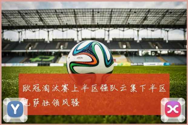 欧冠淘汰赛上半区强队云集下半区巴萨独领风骚