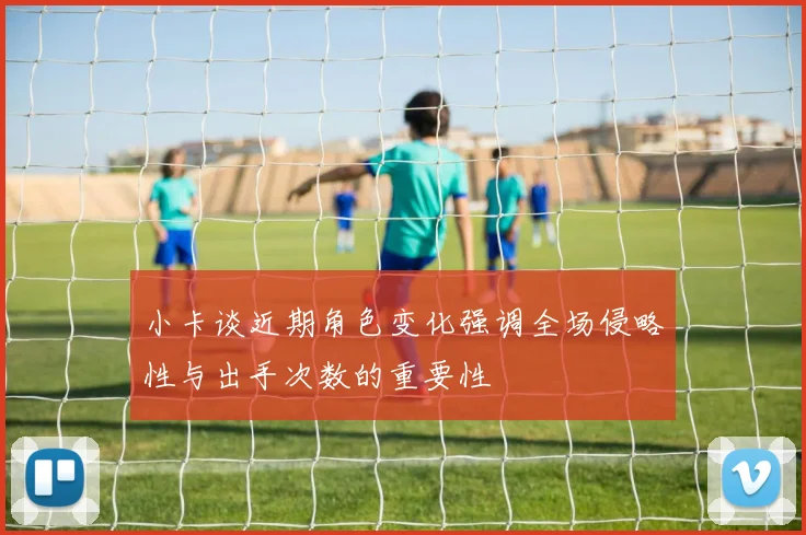 小卡谈近期角色变化强调全场侵略性与出手次数的重要性