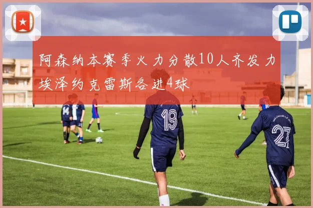 阿森纳本赛季火力分散10人齐发力埃泽约克雷斯各进4球