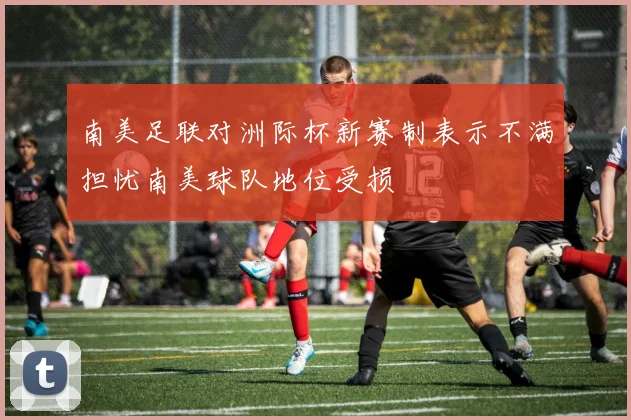 南美足联对洲际杯新赛制表示不满担忧南美球队地位受损