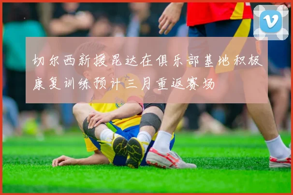 切尔西新援昆达在俱乐部基地积极康复训练预计三月重返赛场
