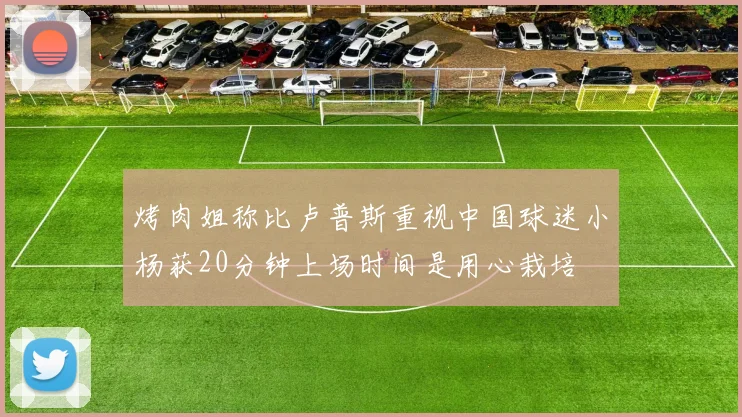 烤肉姐称比卢普斯重视中国球迷小杨获20分钟上场时间是用心栽培