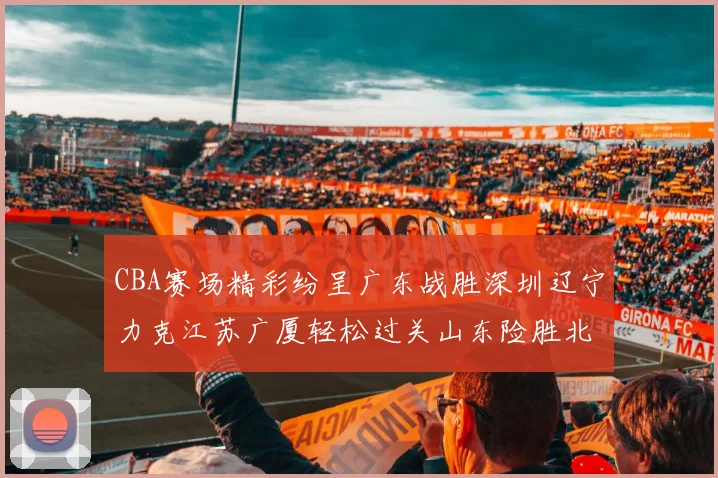 CBA赛场精彩纷呈广东战胜深圳辽宁力克江苏广厦轻松过关山东险胜北京