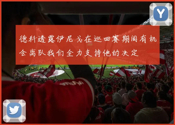 德科透露伊尼戈在巡回赛期间有机会离队我们全力支持他的决定