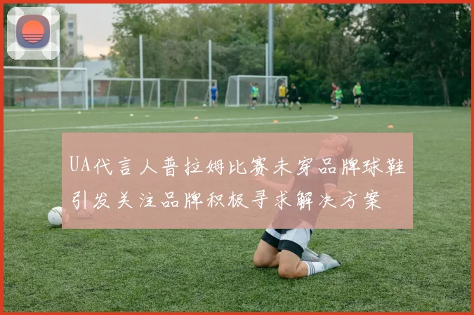 UA代言人普拉姆比赛未穿品牌球鞋引发关注品牌积极寻求解决方案