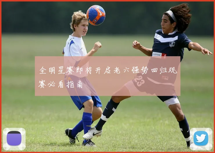 全明星赛即将开启老六强势回归观赛必看指南