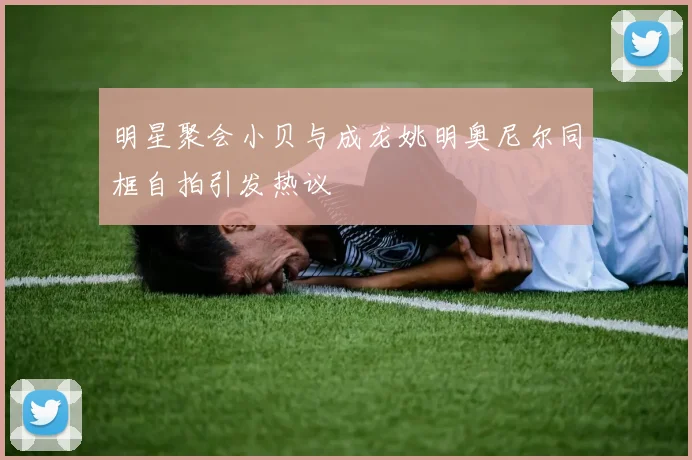 明星聚会小贝与成龙姚明奥尼尔同框自拍引发热议