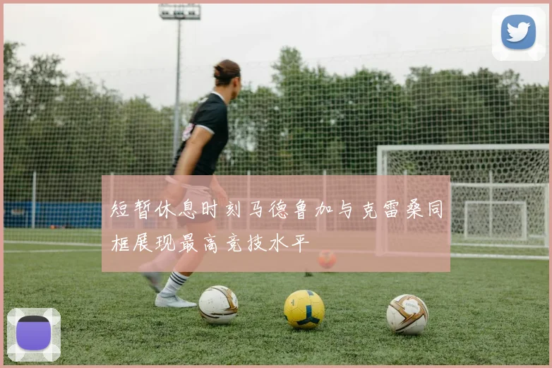 短暂休息时刻马德鲁加与克雷桑同框展现最高竞技水平