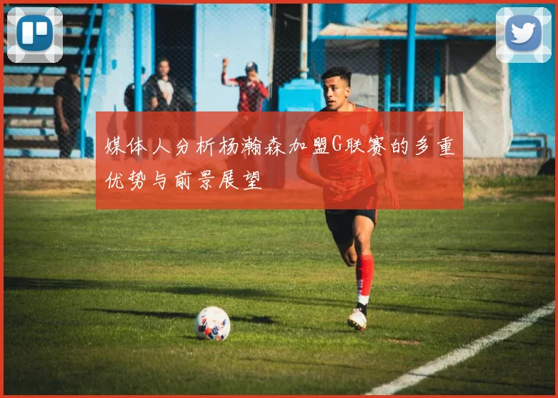 媒体人分析杨瀚森加盟G联赛的多重优势与前景展望