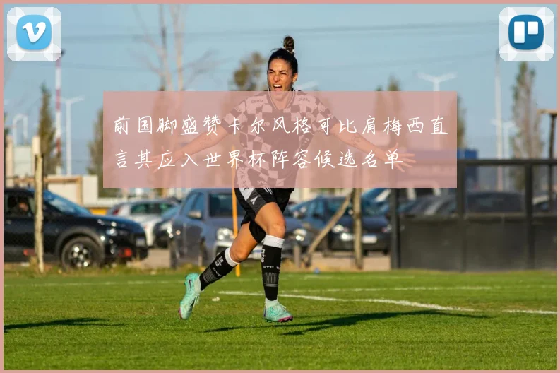 前国脚盛赞卡尔风格可比肩梅西直言其应入世界杯阵容候选名单