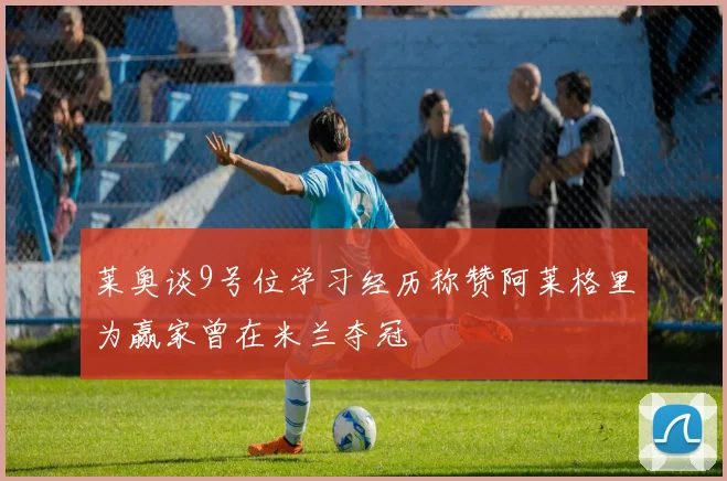 莱奥谈9号位学习经历称赞阿莱格里为赢家曾在米兰夺冠