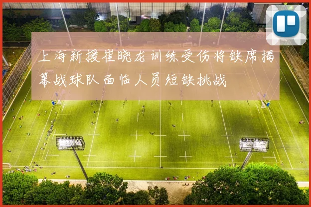 上海新援崔晓龙训练受伤将缺席揭幕战球队面临人员短缺挑战