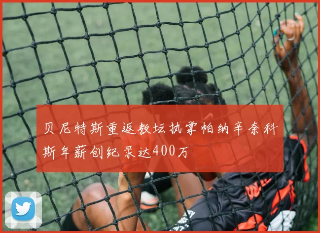 贝尼特斯重返教坛执掌帕纳辛奈科斯年薪创纪录达400万