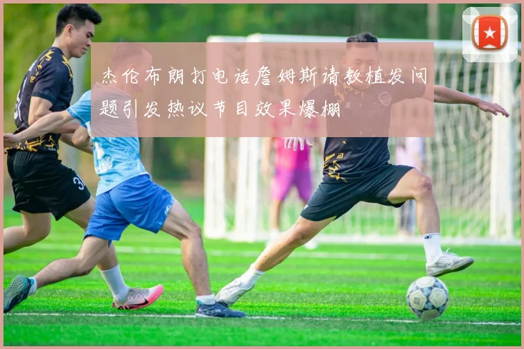 杰伦布朗打电话詹姆斯请教植发问题引发热议节目效果爆棚