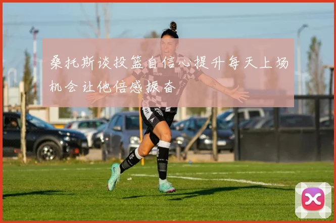 桑托斯谈投篮自信心提升每天上场机会让他倍感振奋