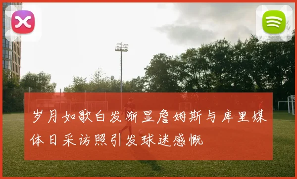 岁月如歌白发渐显詹姆斯与库里媒体日采访照引发球迷感慨