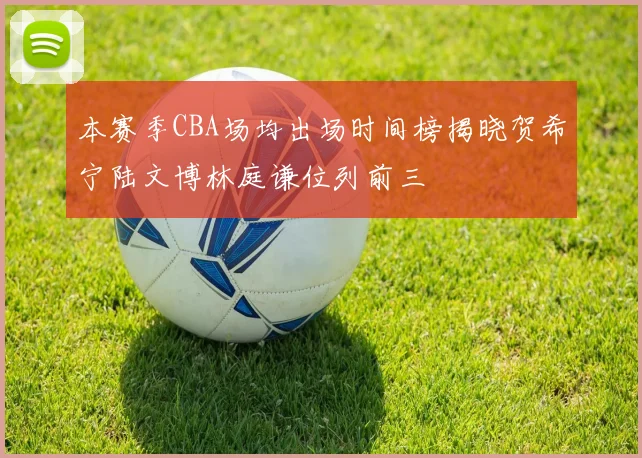 本赛季CBA场均出场时间榜揭晓贺希宁陆文博林庭谦位列前三