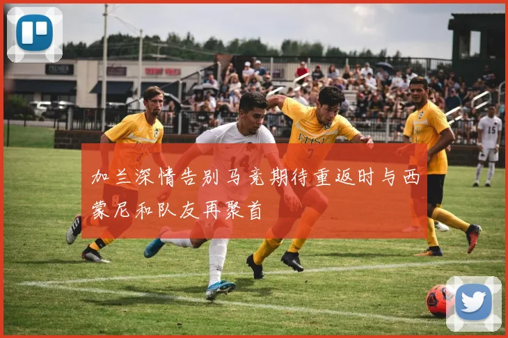 加兰深情告别马竞期待重返时与西蒙尼和队友再聚首