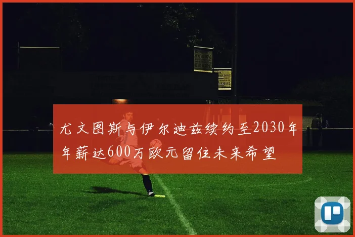 尤文图斯与伊尔迪兹续约至2030年年薪达600万欧元留住未来希望