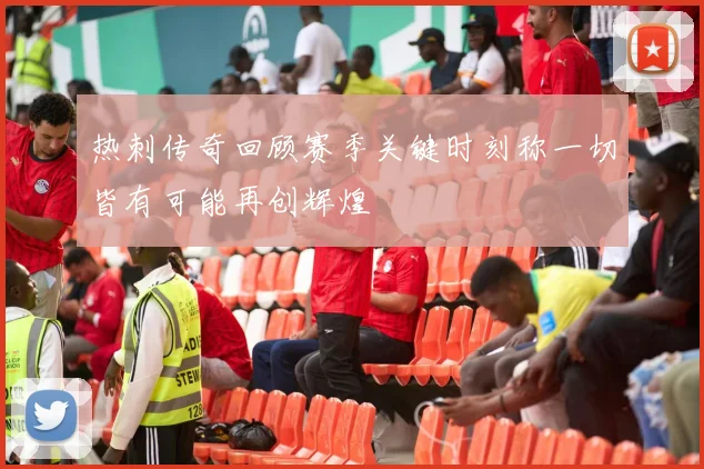 热刺传奇回顾赛季关键时刻称一切皆有可能再创辉煌