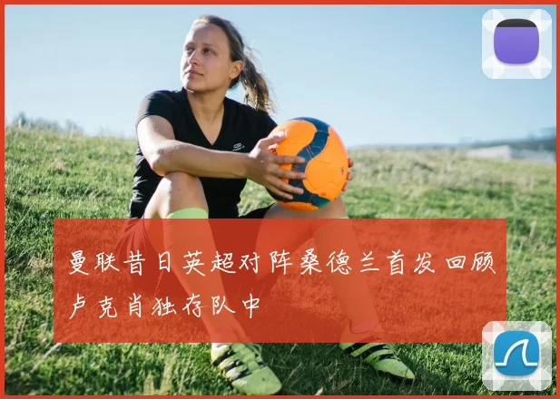 曼联昔日英超对阵桑德兰首发回顾卢克肖独存队中
